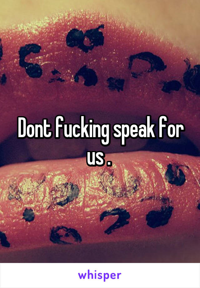 Dont fucking speak for us . 