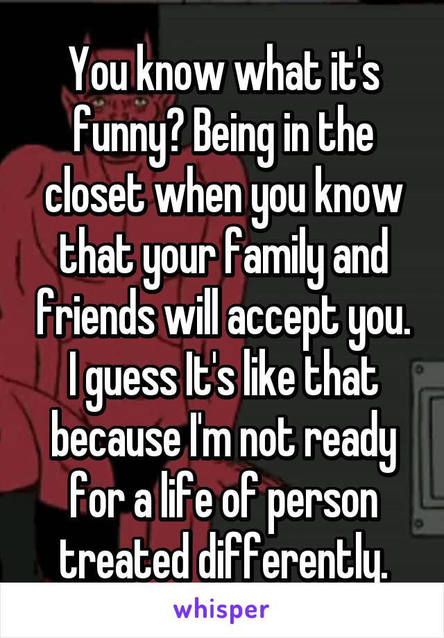 You know what it's funny? Being in the closet when you know that your family and friends will accept you. I guess It's like that because I'm not ready for a life of person treated differently.
