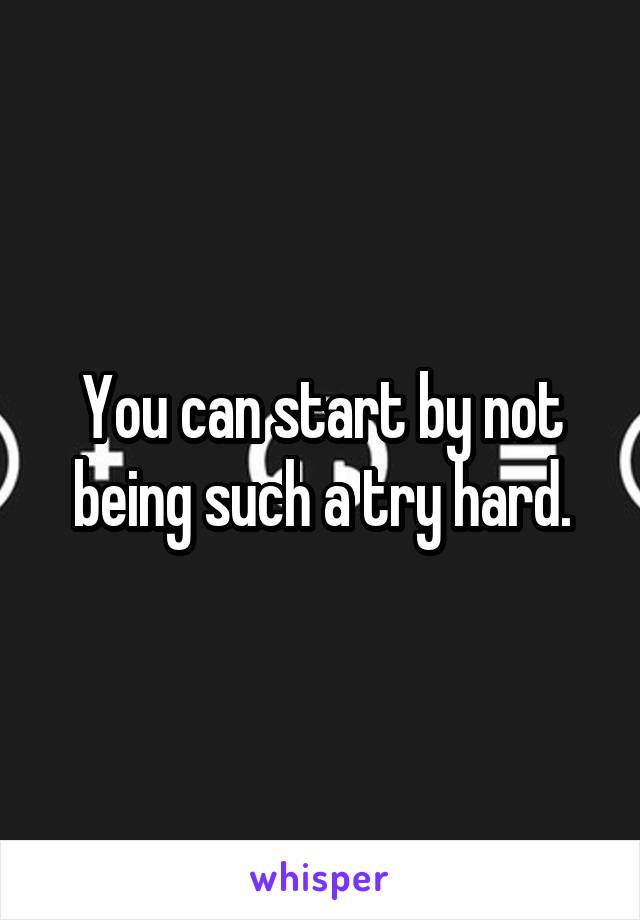 You can start by not being such a try hard.