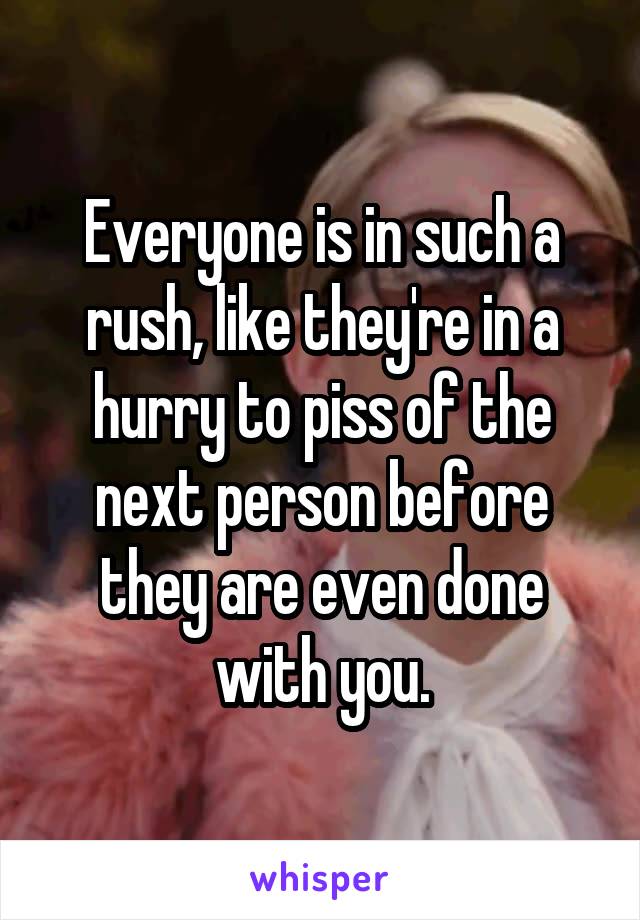 Everyone is in such a rush, like they're in a hurry to piss of the next person before they are even done with you.