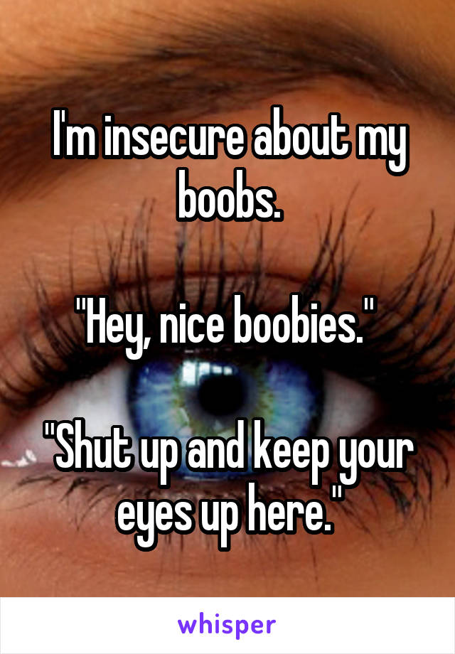 I'm insecure about my boobs.

"Hey, nice boobies." 

"Shut up and keep your eyes up here."