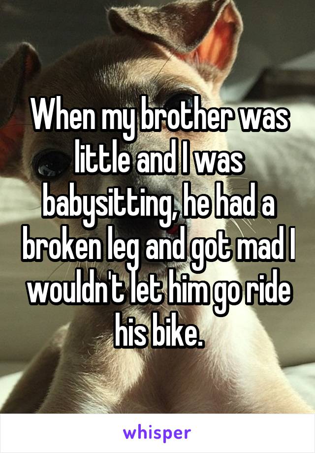 When my brother was little and I was babysitting, he had a broken leg and got mad I wouldn't let him go ride his bike.