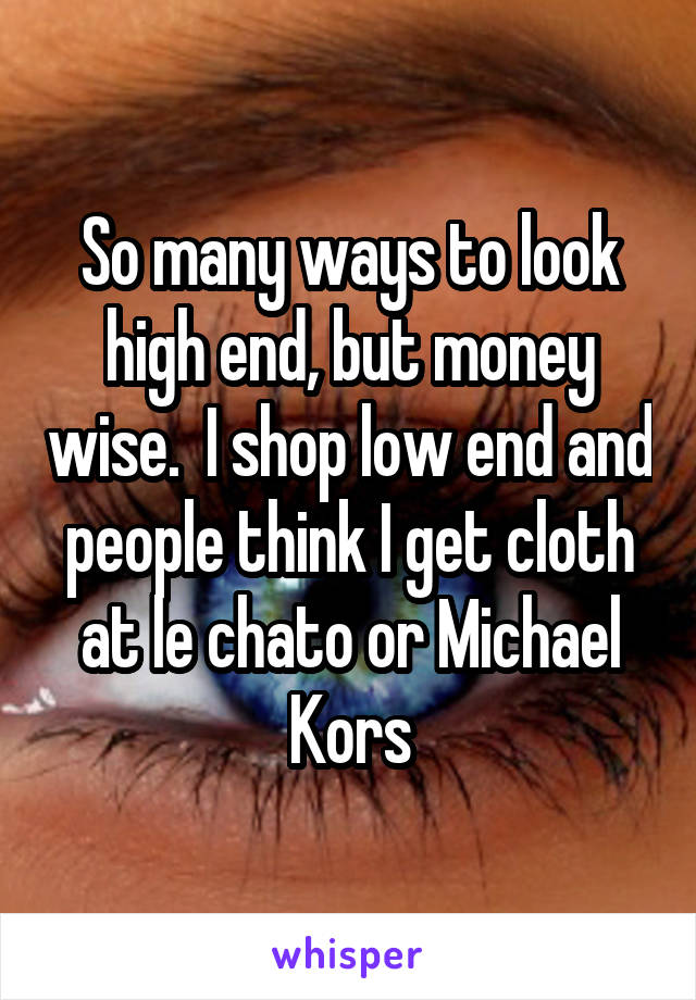 So many ways to look high end, but money wise.  I shop low end and people think I get cloth at le chato or Michael Kors