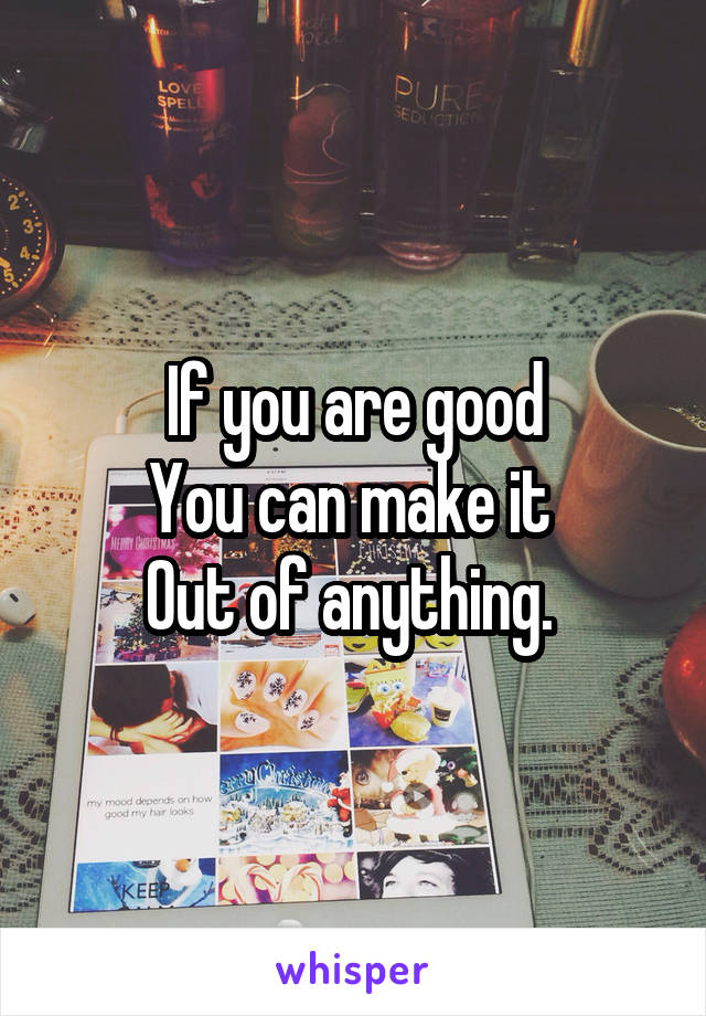 If you are good
You can make it 
Out of anything. 