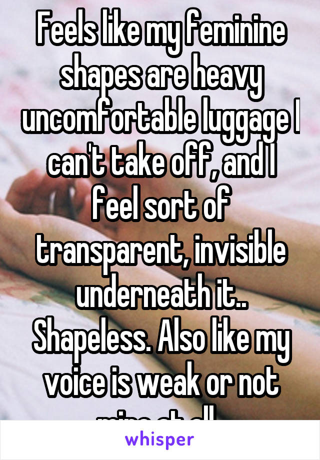 Feels like my feminine shapes are heavy uncomfortable luggage I can't take off, and I feel sort of transparent, invisible underneath it.. Shapeless. Also like my voice is weak or not mine at all..