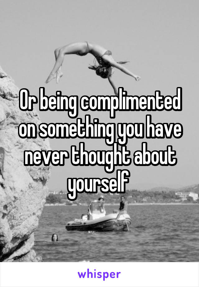 Or being complimented on something you have never thought about yourself 