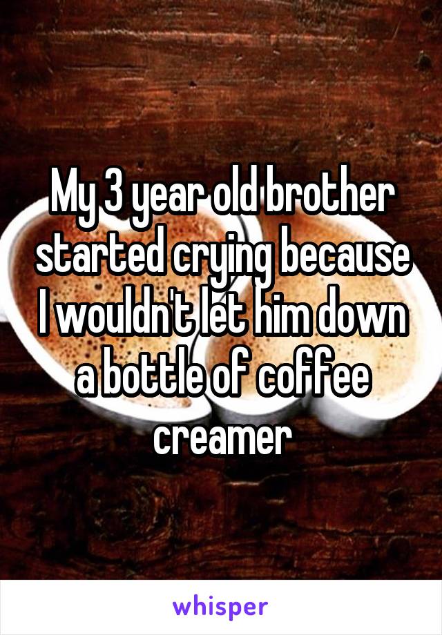 My 3 year old brother started crying because I wouldn't let him down a bottle of coffee creamer