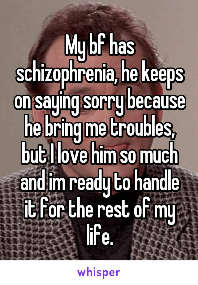 My bf has schizophrenia, he keeps on saying sorry because he bring me troubles, but I love him so much and im ready to handle it for the rest of my life.
