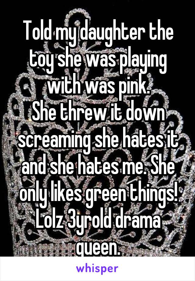 Told my daughter the toy she was playing with was pink.
She threw it down screaming she hates it and she hates me. She only likes green things!
Lolz 3yrold drama queen.