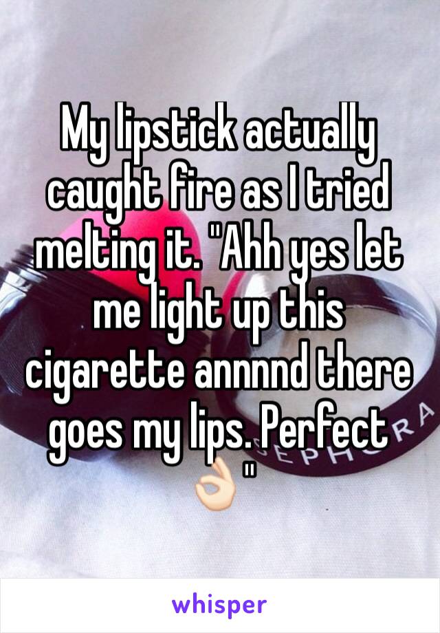 My lipstick actually caught fire as I tried melting it. "Ahh yes let me light up this cigarette annnnd there goes my lips. Perfect👌🏻"
