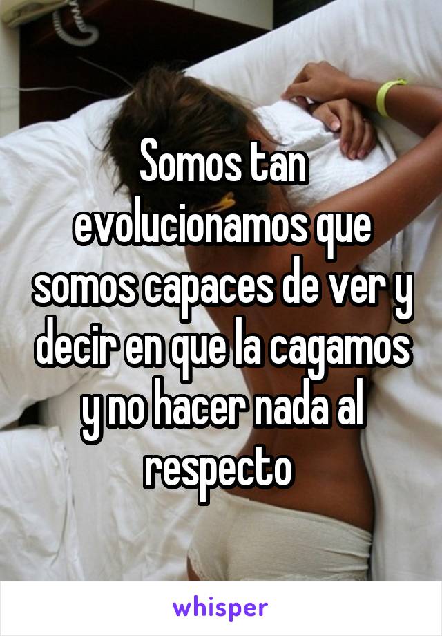 Somos tan evolucionamos que somos capaces de ver y decir en que la cagamos y no hacer nada al respecto 