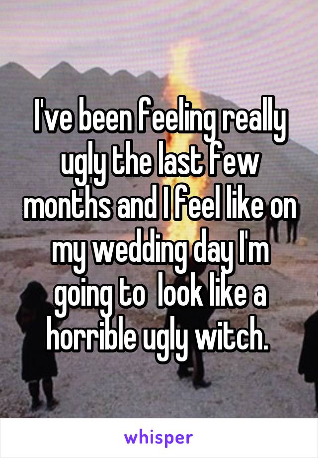 I've been feeling really ugly the last few months and I feel like on my wedding day I'm going to  look like a horrible ugly witch. 