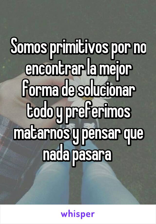 Somos primitivos por no encontrar la mejor forma de solucionar todo y preferimos matarnos y pensar que nada pasara 
