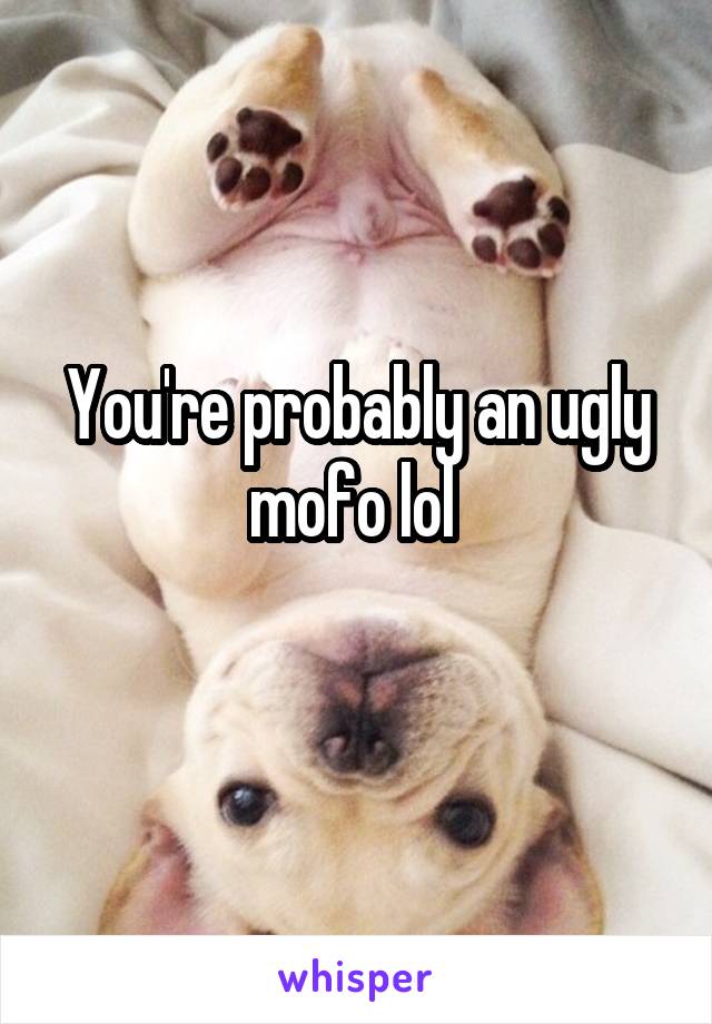 You're probably an ugly mofo lol 
