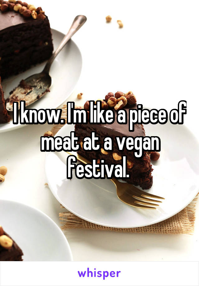 I know. I'm like a piece of meat at a vegan festival. 