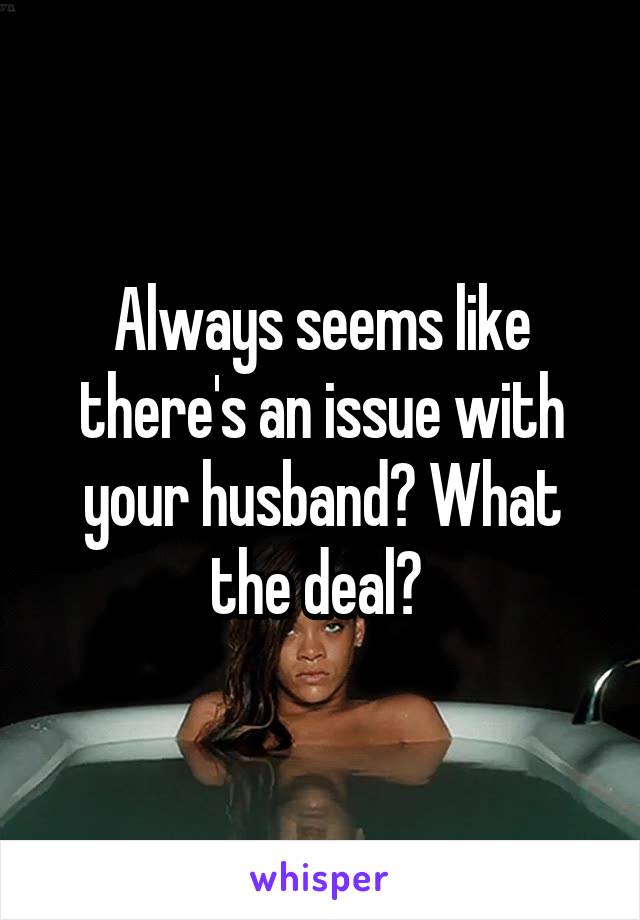 Always seems like there's an issue with your husband? What the deal? 