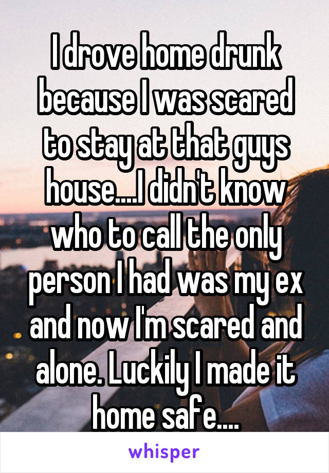I drove home drunk because I was scared to stay at that guys house....I didn't know who to call the only person I had was my ex and now I'm scared and alone. Luckily I made it home safe....
