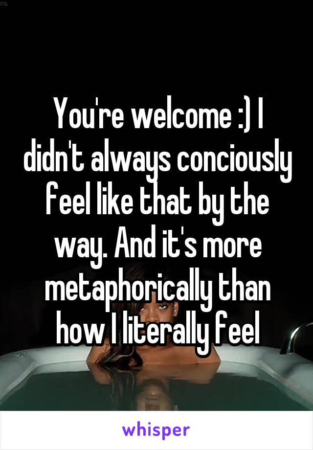 You're welcome :) I didn't always conciously feel like that by the way. And it's more metaphorically than how I literally feel