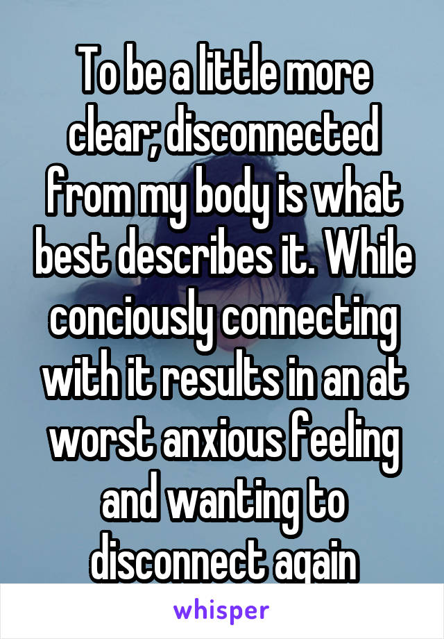 To be a little more clear; disconnected from my body is what best describes it. While conciously connecting with it results in an at worst anxious feeling and wanting to disconnect again