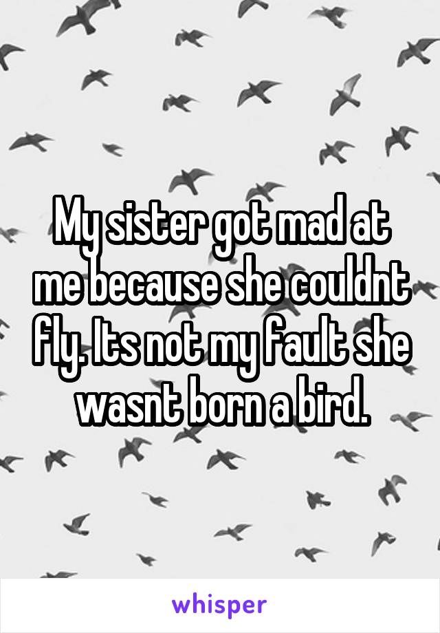 My sister got mad at me because she couldnt fly. Its not my fault she wasnt born a bird.