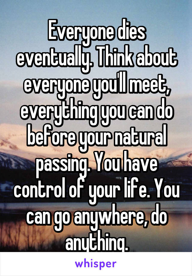 Everyone dies eventually. Think about everyone you'll meet, everything you can do before your natural passing. You have control of your life. You can go anywhere, do anything.