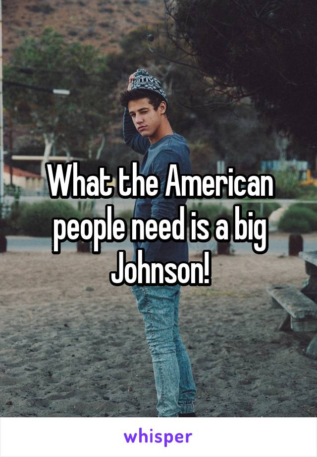 What the American people need is a big Johnson!