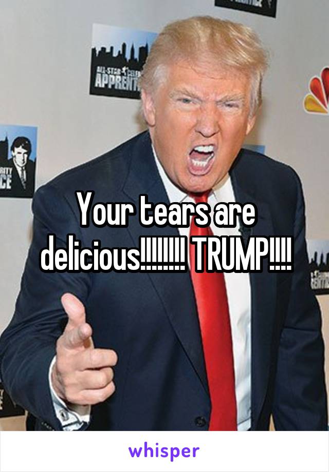 Your tears are delicious!!!!!!!! TRUMP!!!!