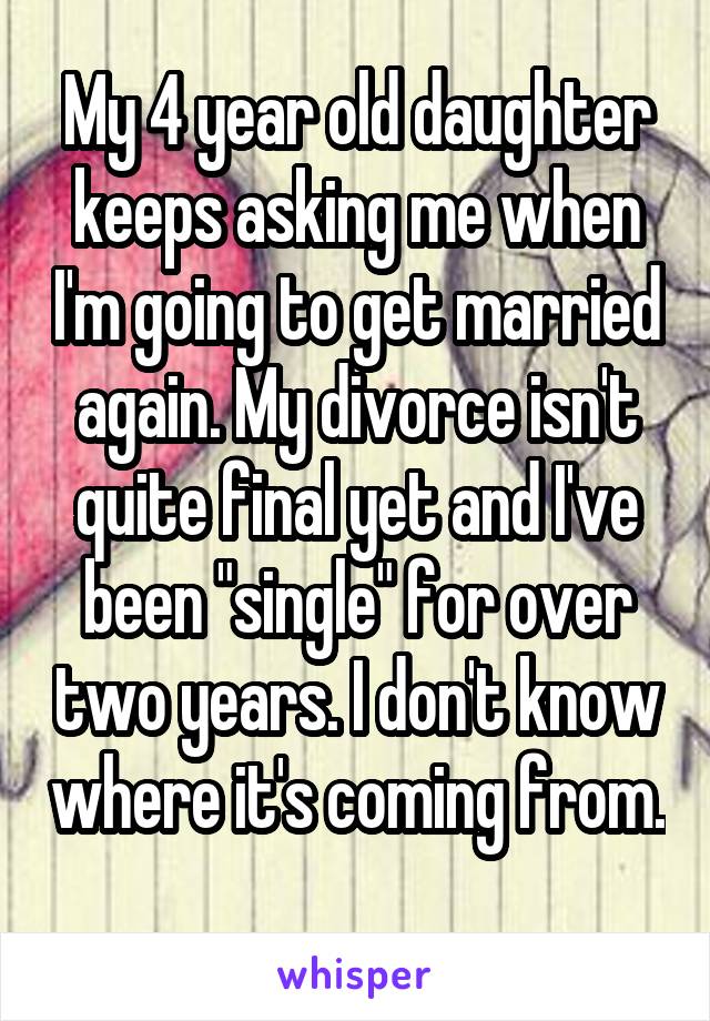 My 4 year old daughter keeps asking me when I'm going to get married again. My divorce isn't quite final yet and I've been "single" for over two years. I don't know where it's coming from. 