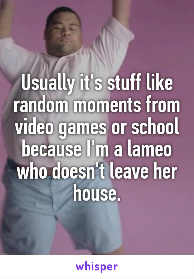 Usually it's stuff like random moments from video games or school because I'm a lameo who doesn't leave her house.