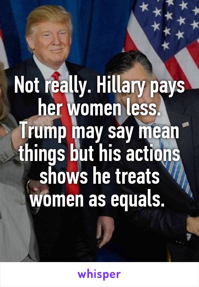 Not really. Hillary pays her women less. Trump may say mean things but his actions shows he treats women as equals. 