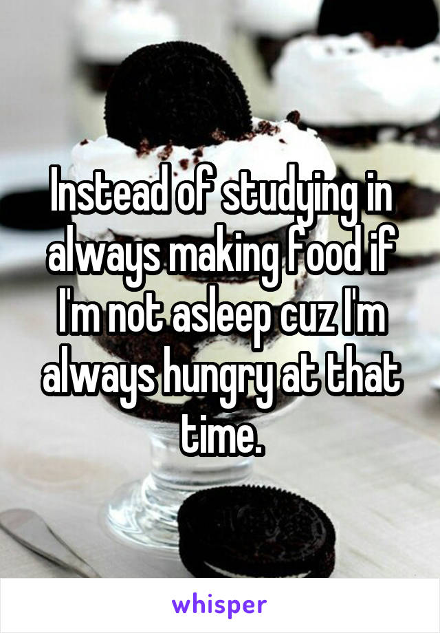 Instead of studying in always making food if I'm not asleep cuz I'm always hungry at that time.