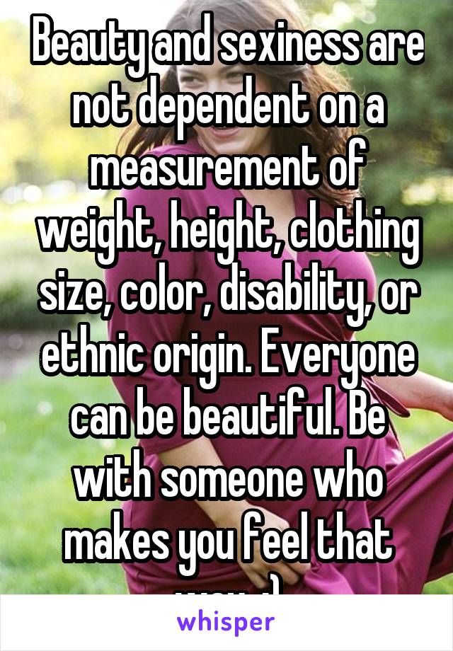 Beauty and sexiness are not dependent on a measurement of weight, height, clothing size, color, disability, or ethnic origin. Everyone can be beautiful. Be with someone who makes you feel that way. :)