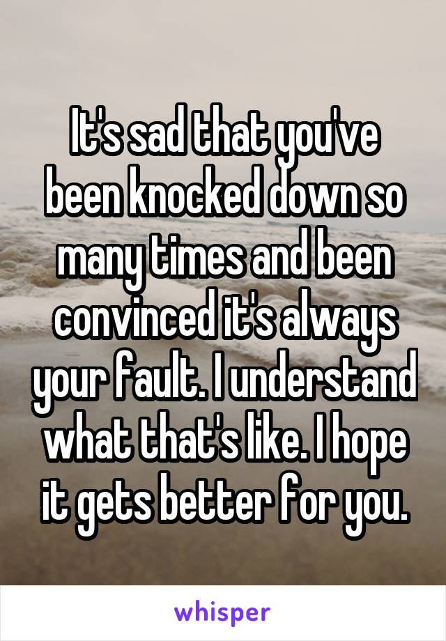 It's sad that you've been knocked down so many times and been convinced it's always your fault. I understand what that's like. I hope it gets better for you.