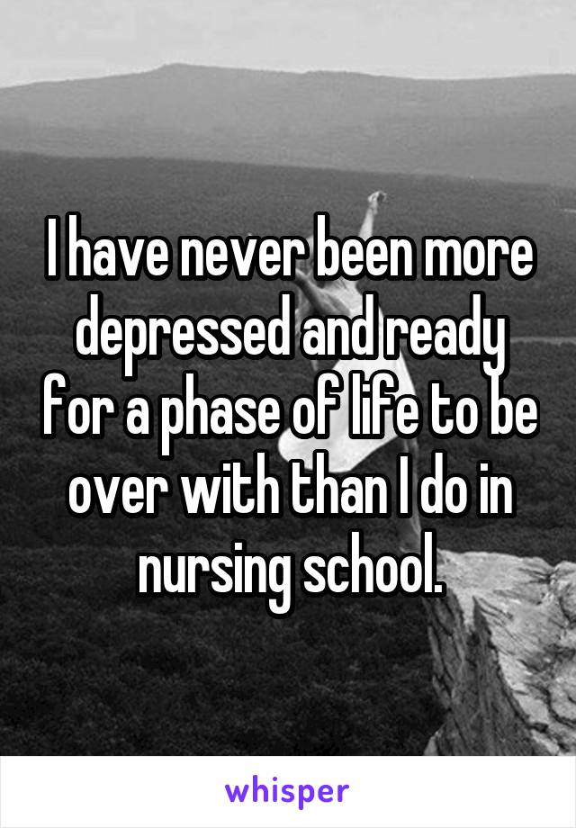 I have never been more depressed and ready for a phase of life to be over with than I do in nursing school.