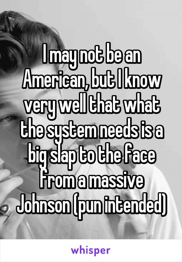 I may not be an American, but I know very well that what the system needs is a big slap to the face from a massive Johnson (pun intended)