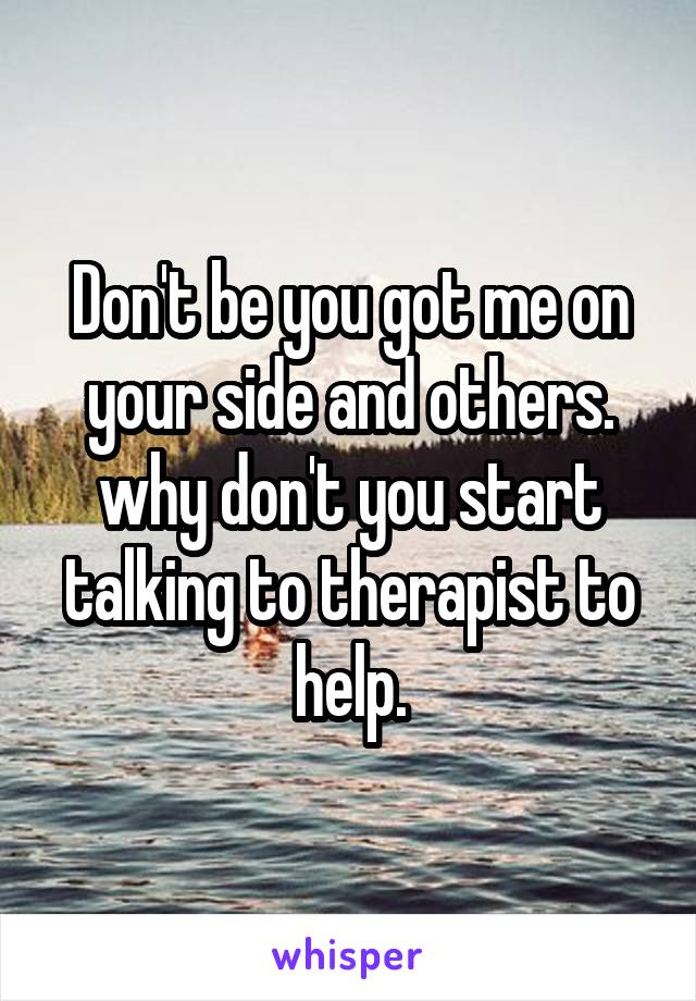 Don't be you got me on your side and others. why don't you start talking to therapist to help.