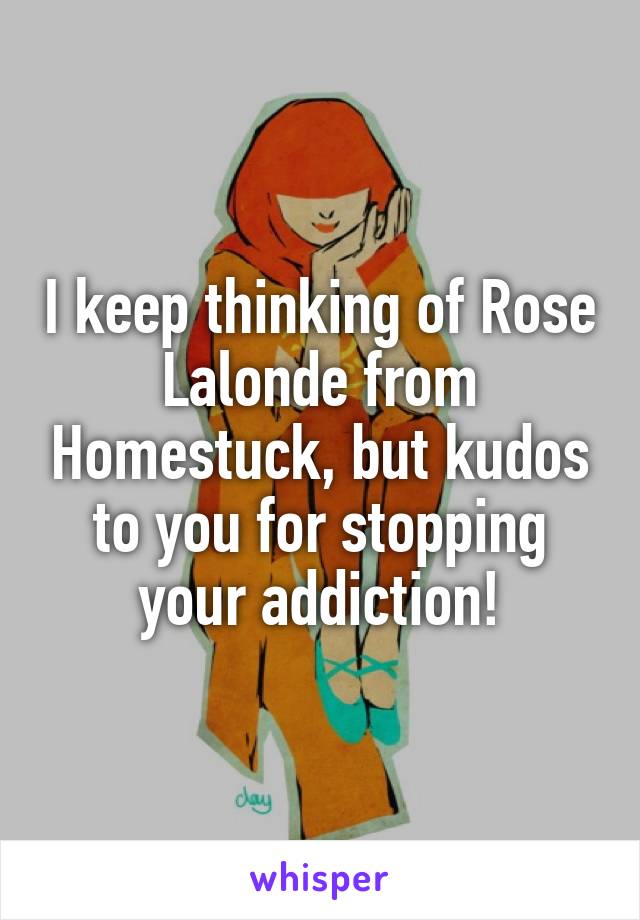 I keep thinking of Rose Lalonde from Homestuck, but kudos to you for stopping your addiction!