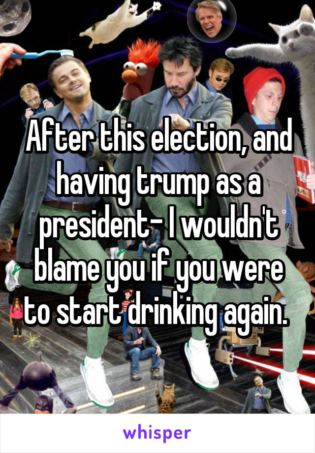 After this election, and having trump as a president- I wouldn't blame you if you were to start drinking again. 