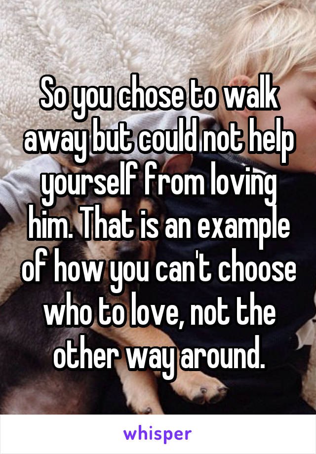 So you chose to walk away but could not help yourself from loving him. That is an example of how you can't choose who to love, not the other way around.