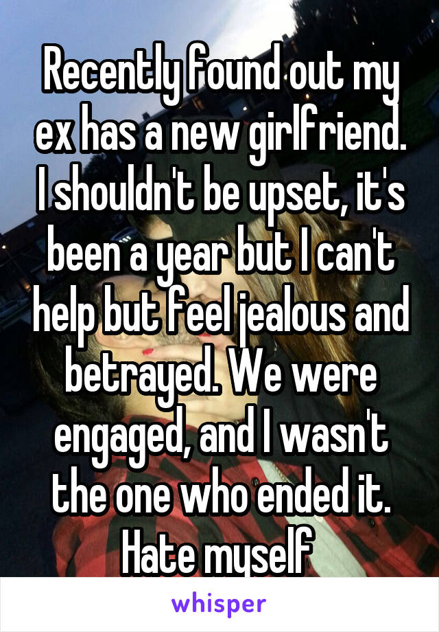 Recently found out my ex has a new girlfriend. I shouldn't be upset, it's been a year but I can't help but feel jealous and betrayed. We were engaged, and I wasn't the one who ended it. Hate myself 