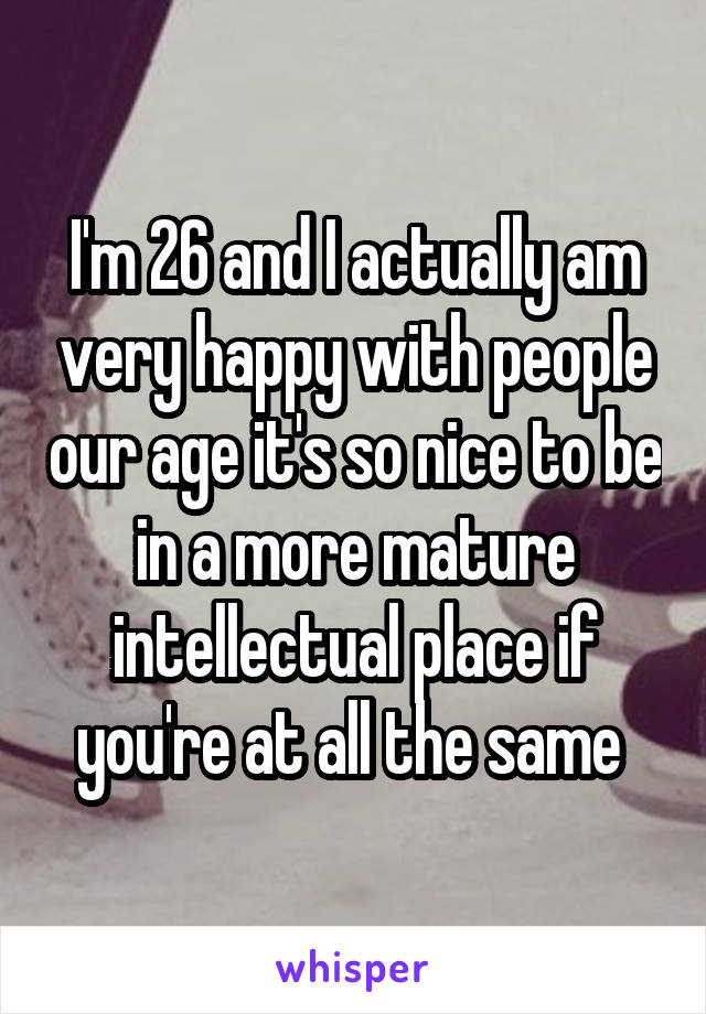 I'm 26 and I actually am very happy with people our age it's so nice to be in a more mature intellectual place if you're at all the same 