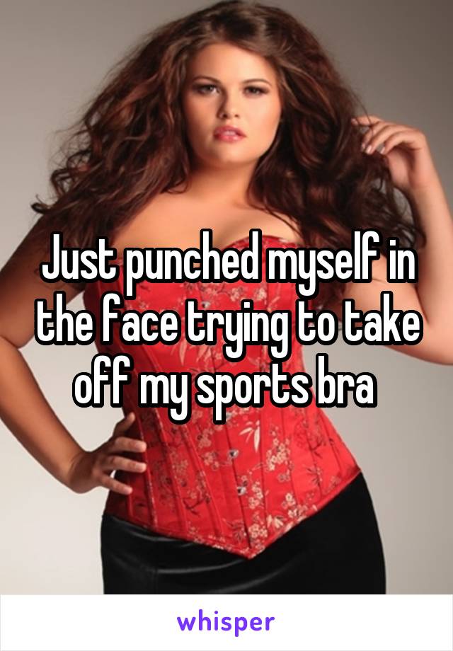Just punched myself in the face trying to take off my sports bra 