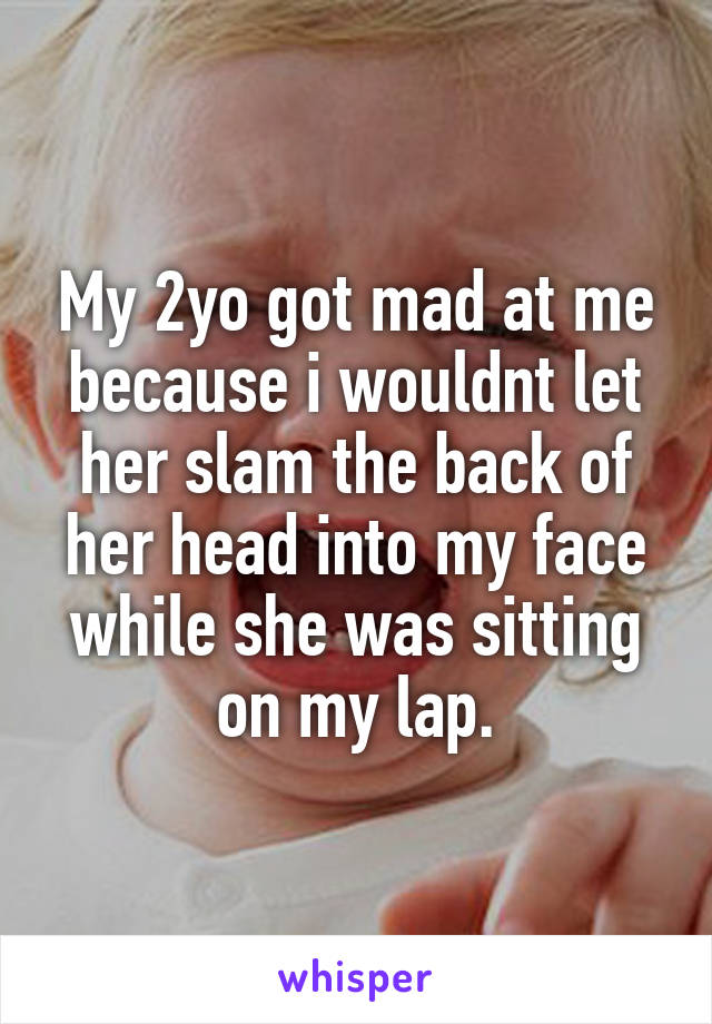 My 2yo got mad at me because i wouldnt let her slam the back of her head into my face while she was sitting on my lap.