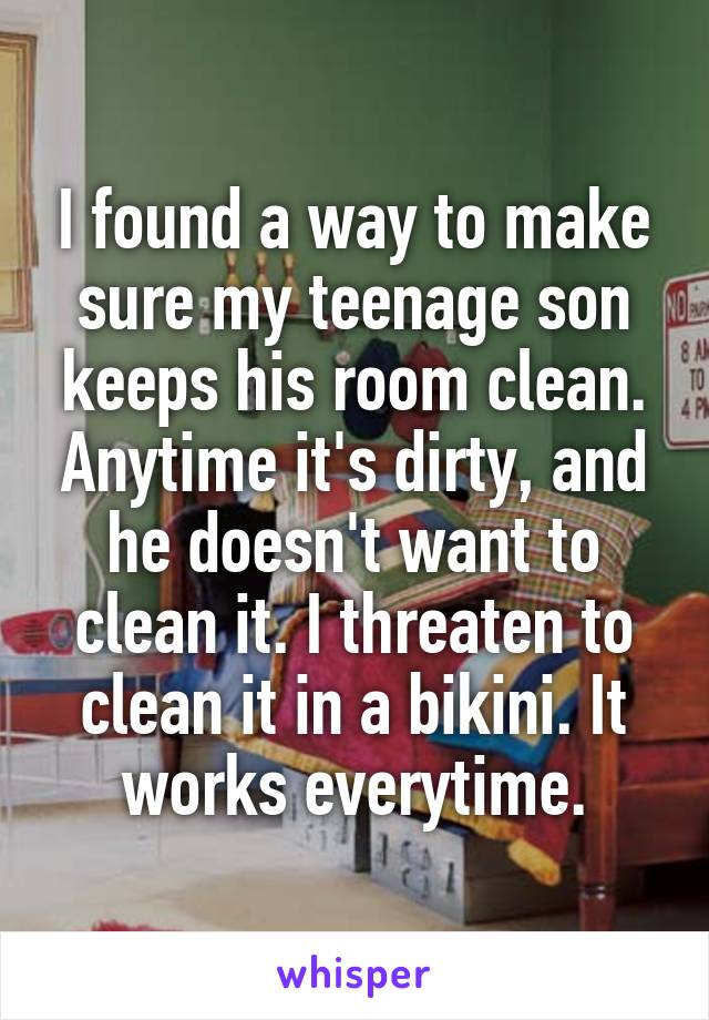 I found a way to make sure my teenage son keeps his room clean. Anytime it's dirty, and he doesn't want to clean it. I threaten to clean it in a bikini. It works everytime.