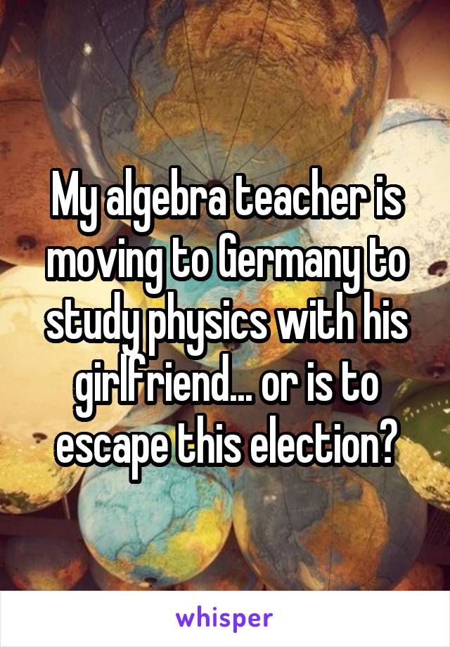 My algebra teacher is moving to Germany to study physics with his girlfriend... or is to escape this election?