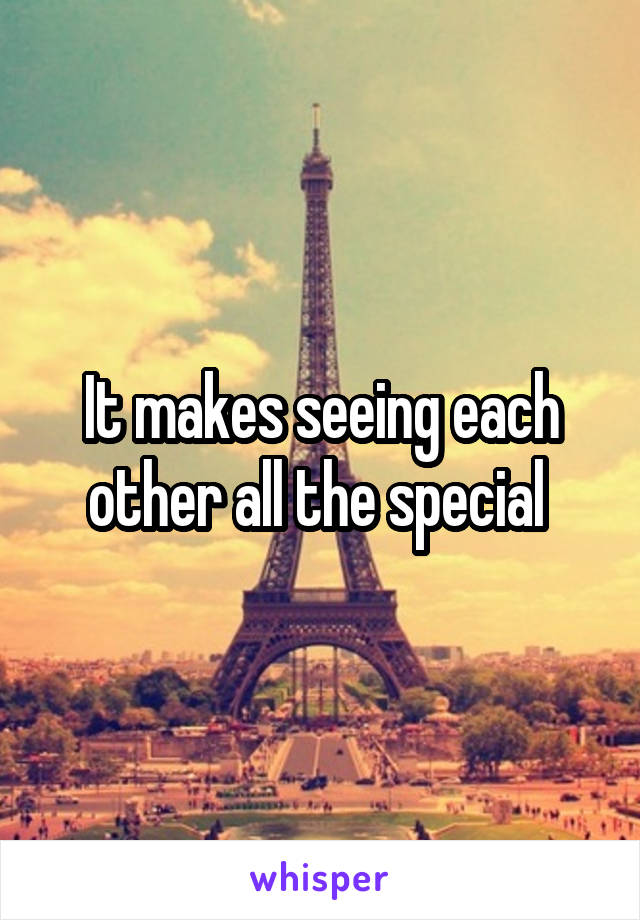 It makes seeing each other all the special 