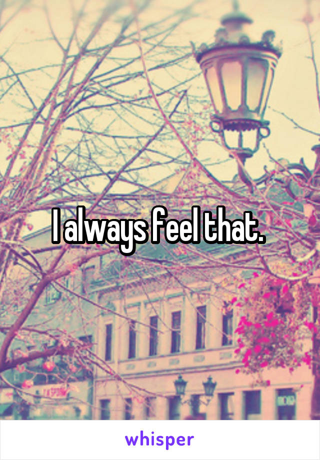 I always feel that. 