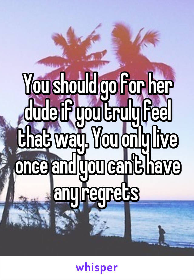 You should go for her dude if you truly feel that way. You only live once and you can't have any regrets 