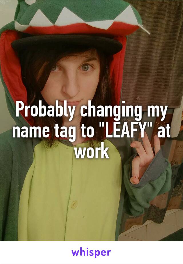 Probably changing my name tag to "LEAFY" at work