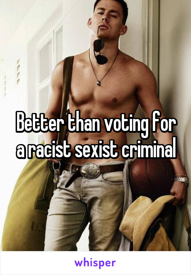 Better than voting for a racist sexist criminal